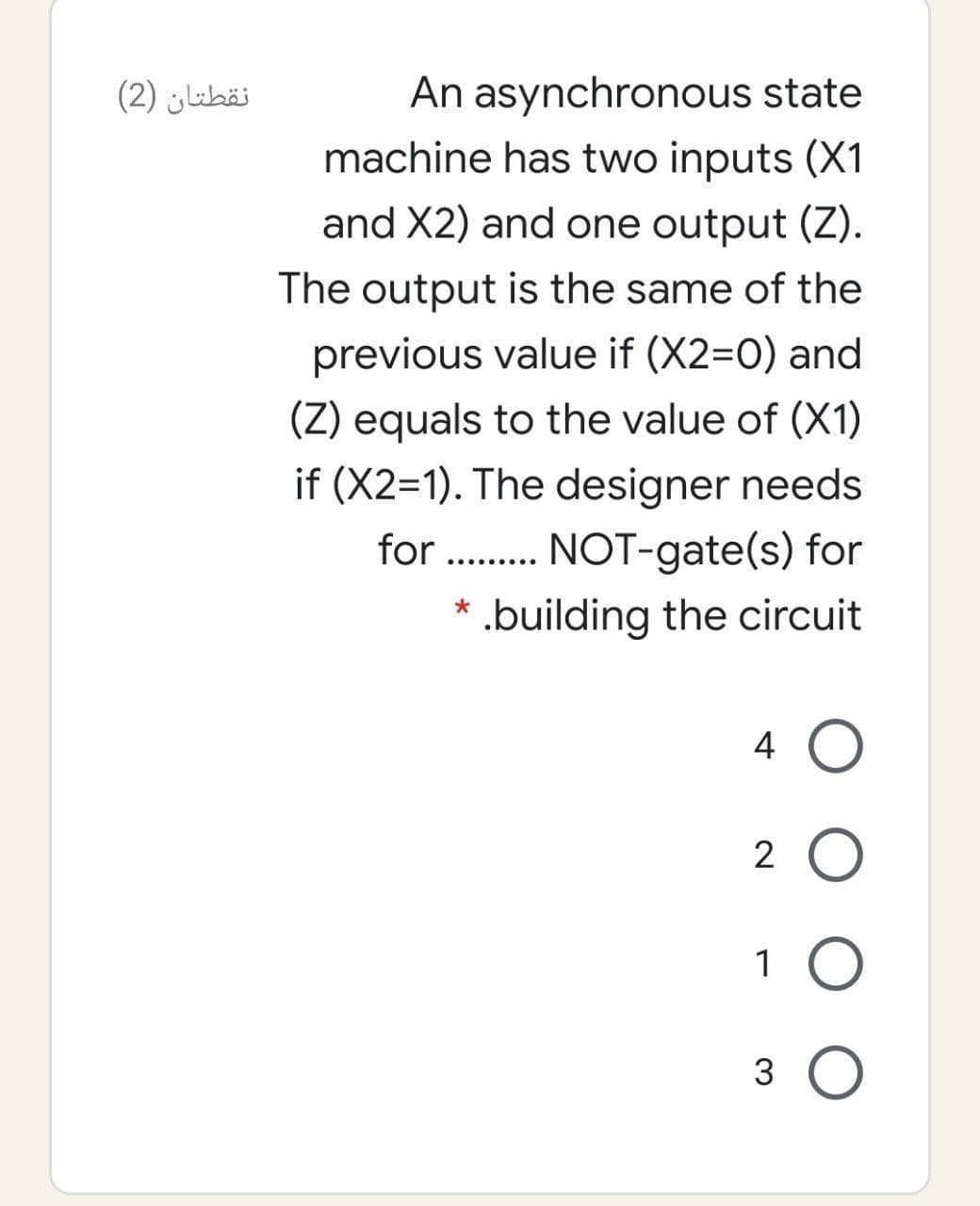 نقطتان )2(
An asynchronous state
machine has two inputs (X1
and X2) and one output (Z).
The output is the same of the
previous value if (X2=0) and
(Z) equals to the value of (X1)
if (X2=1). The designer needs
for . NOT-gate(s) for
.........
* .building the circuit
4 O
2 O
1
3
