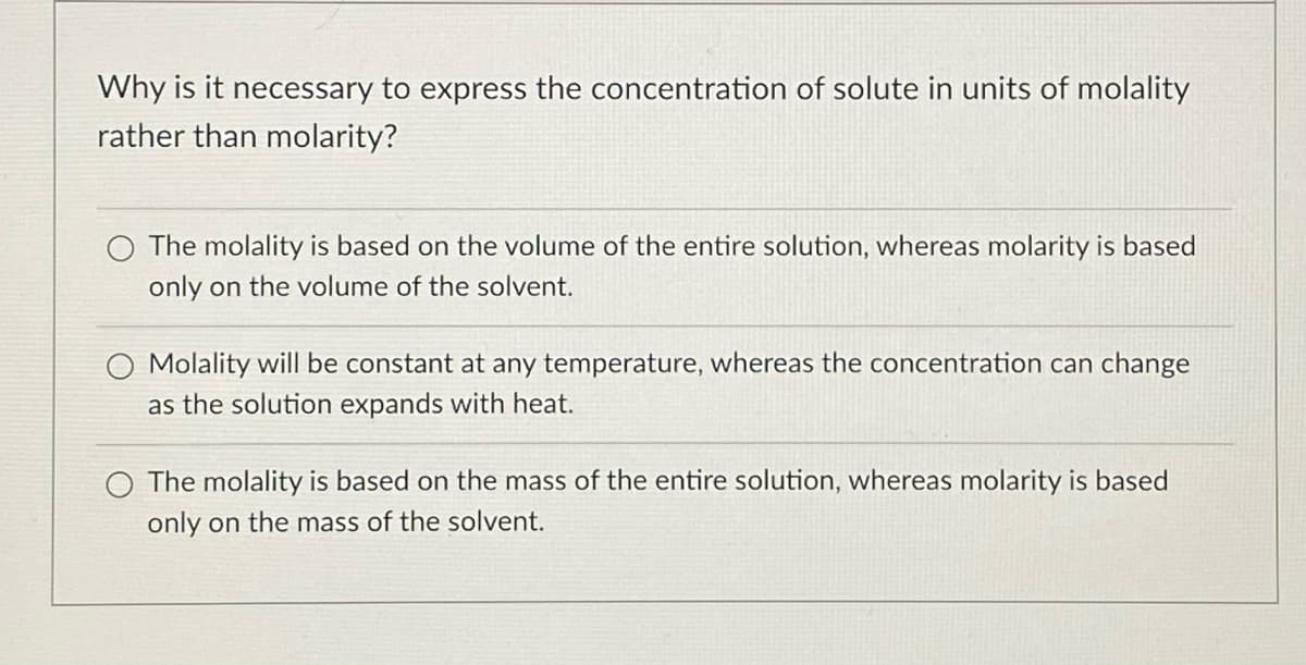 Why is it necessary to express the concentration of solute in units of molality
rather than molarity?
O The molality is based on the volume of the entire solution, whereas molarity is based
only on the volume of the solvent.
Molality will be constant at any temperature, whereas the concentration can change
as the solution expands with heat.
The molality is based on the mass of the entire solution, whereas molarity is based
only on the mass of the solvent.
