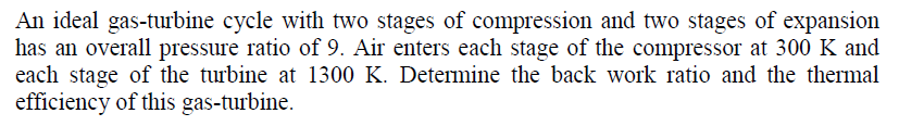 An ideal gas-turbine cycle with two stages of compression and two stages of expansion
has an overall pressure ratio of 9. Air enters each stage of the compressor at 300 K and
each stage of the turbine at 1300 K. Determine the back work ratio and the thermal
efficiency of this gas-turbine.

