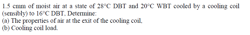 1.5 cmm of moist air at a state of 28°C DBT and 20°C WBT cooled by a cooling coil
(sensibly) to 16°C DBT, Determine:
(a) The properties of air at the exit of the cooling coil,
(b) Cooling coil load.
