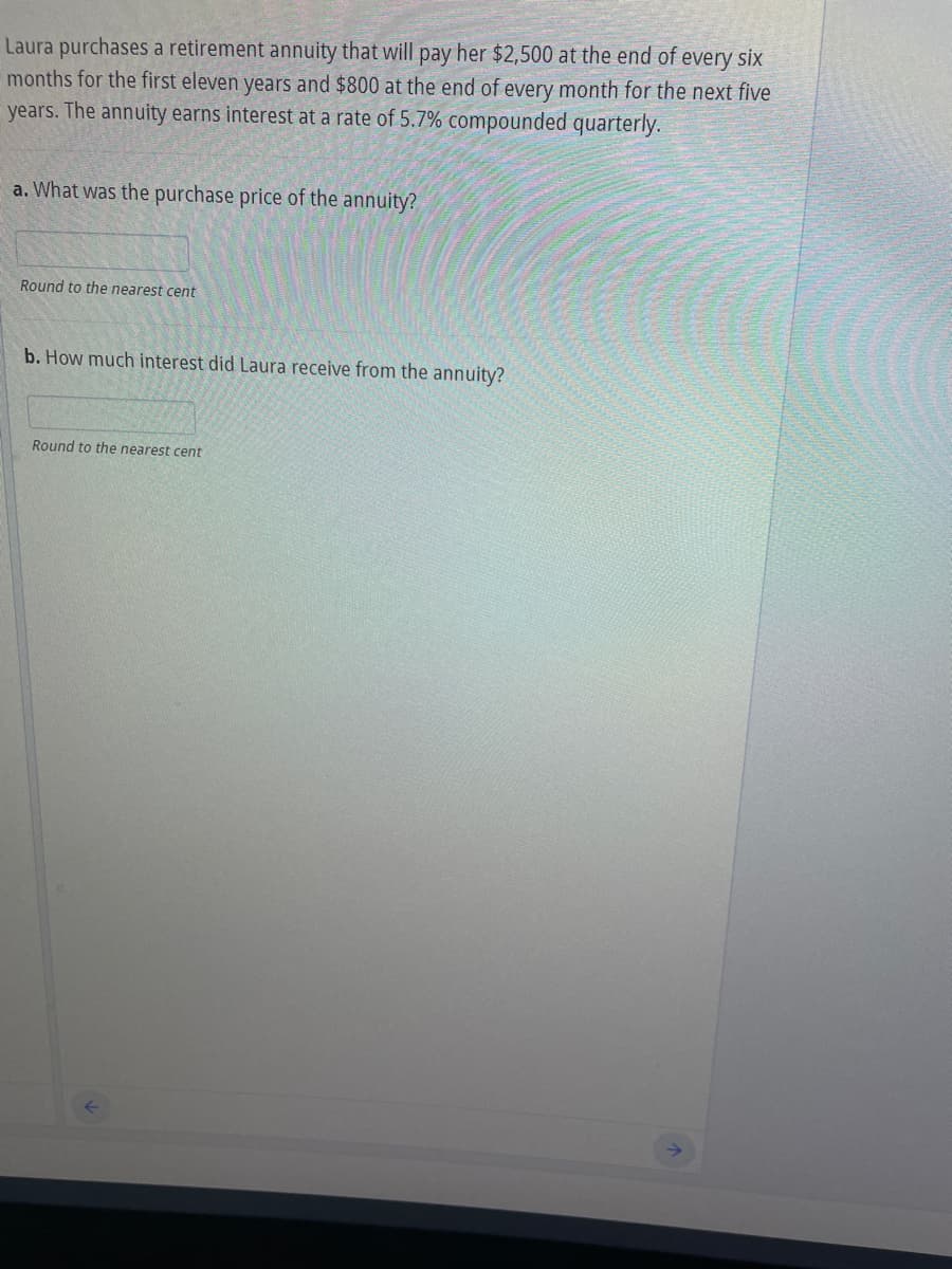 Laura purchases a retirement annuity that will pay her $2,500 at the end of every six
months for the first eleven years and $800 at the end of every month for the next five
years. The annuity earns interest at a rate of 5.7% compounded quarterly.
a. What was the purchase price of the annuity?
Round to the nearest cent
b. How much interest did Laura receive from the annuity?
Round to the nearest cent