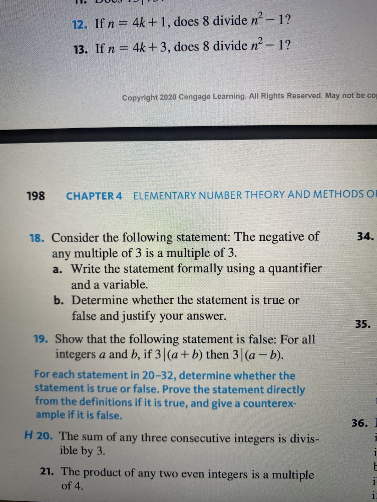 12. If n = 4k+ 1, does 8 divide n² - 1?
13. If n = 4k+ 3, does 8 divide n² - 1?
Copyright 2020 Cengage Learning. All Rights Reserved. May not be cop
198 CHAPTER 4 ELEMENTARY NUMBER THEORY AND METHODS OF
18. Consider the following statement: The negative of
any multiple of 3 is a multiple of 3.
a. Write the statement formally using a quantifier
and a variable.
b. Determine whether the statement is true or
false and justify your answer.
19. Show that the following statement is false: For all
integers a and b, if 3 (a + b) then 3 (a - b).
For each statement in 20-32, determine whether the
statement is true or false. Prove the statement directly
from the definitions if it is true, and give a counterex-
ample if it is false.
H 20. The sum of any three consecutive integers is divis-
ible by 3.
21. The product of any two even integers is a multiple
of 4.
34.
35.
1
36. I
i
1
E
i
ii