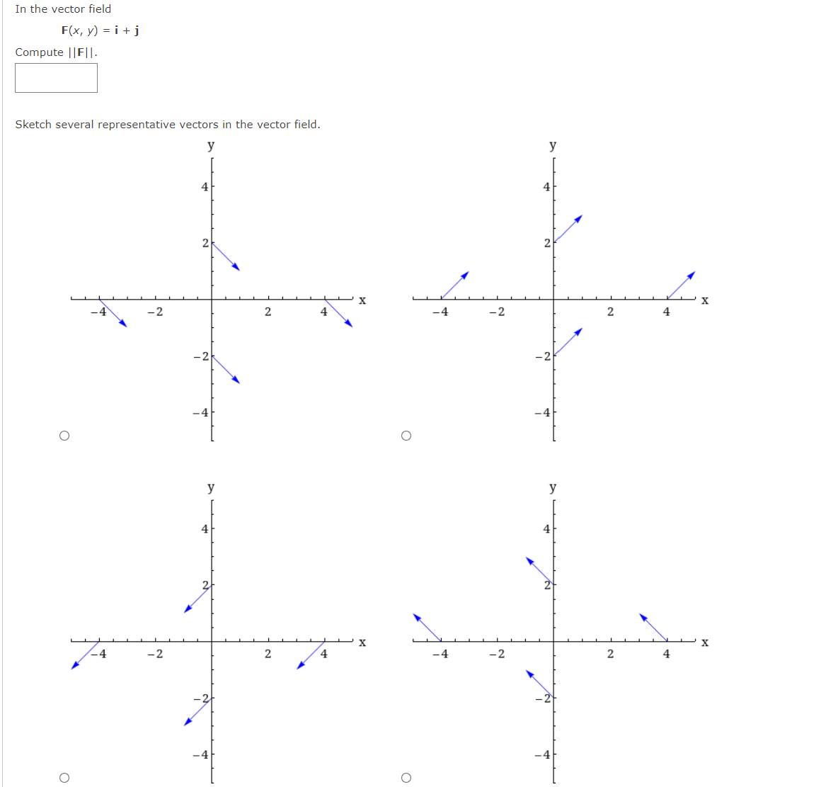 In the vector field
F(x, y) = i + j
Compute ||F||.
Sketch several representative vectors in the vector field.
y
4
2
-4
-2
2
4
y
y
4
-4
-2
4.
- 4
-2
4
