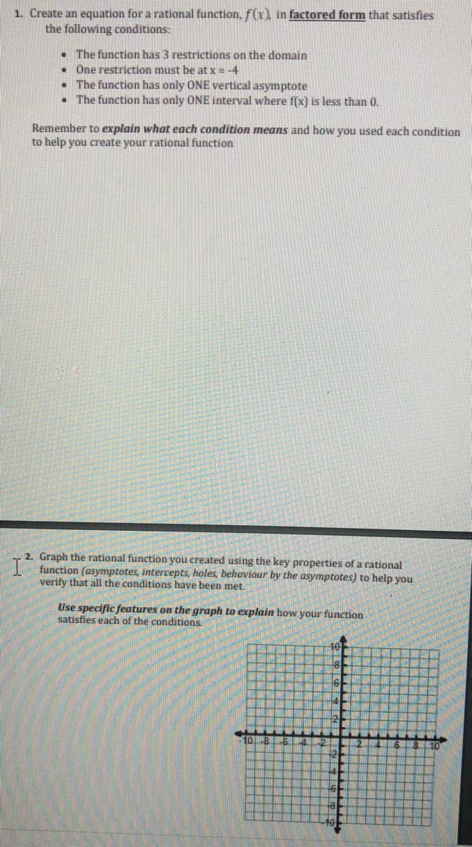 1. Create an equation for a rational function, f(x) in factored form that satisfies
the following conditions:
• The function has 3 restrictions on the domain
• One restriction must be at x = -4
• The function has only ONE vertical asymptote
• The function has only ONE interval where f(x) is less than 0.
Remember to explain what each condition means and how you used each condition
to help you create your rational function
2. Graph the rational function you created using the key properties of a rational
function (asymptotes, intercepts, holes, behaviour by the asymptotes) to help you
verify that all the conditions have been met.
Use specific features on the graph to explain how your function
satisfies each of the conditions.
10
10
