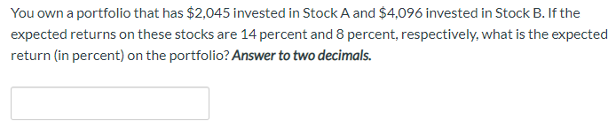 You own a portfolio that has $2,045 invested in Stock A and $4,096 invested in Stock B. If the
expected returns on these stocks are 14 percent and 8 percent, respectively, what is the expected
return (in percent) on the portfolio? Answer to two decimals.
