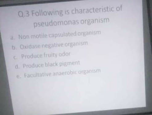 Q.3 Following is characteristic of
pseudomonas organism
a. Non motile capsulated organism
b. Oxidase negative organism
C Produce fruity odor
d. Produce black pigment
e. Facultative anaerobic organism
