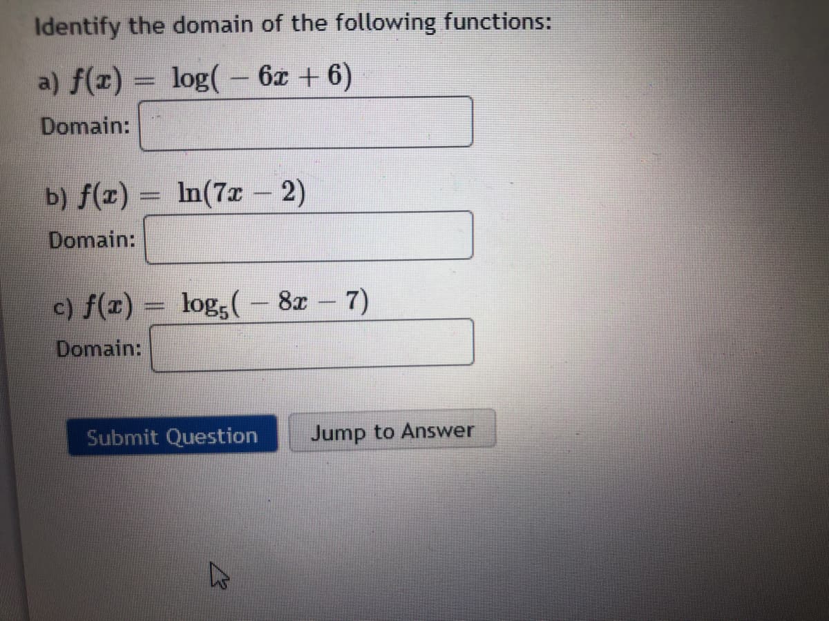 Identify the domain of the following functions:
a) f(x) = log(– 6x + 6)
Domain:
b) f(x) = In(7x – 2)
%3D
Domain:
c) f(x) = log,( – 8x – 7)
Domain:
Submit Question
Jump to Answer
