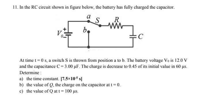 11. In the RC circuit shown in figure below, the battery has fully charged the capacitor.
a
S.
R
b.
At time t = 0 s, a switch S is thrown from position a to b. The battery voltage Vo is 12.0 V
and the capacitance C = 3.00 µF. The charge is decrease to 0.45 of its initial value in 60 µs.
Determine :
a) the time constant. [7.5×10s s]
b) the value of Q, the charge on the capacitor at t = 0.
c) the value of Q at t = 100 µs.
