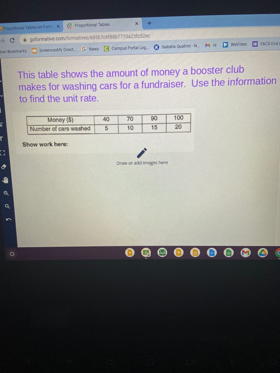 Proportional Tables on Form x
O Proportional Tables
A goformative.com/formatives/605b7c6f88b7710a23fc52ec
chen Bookmarks
O Screencastify Direct.
G News C Campus Portal Log.
K Isabella Quatrini - N.
M id
WeVideo
E FACS End
This table shows the amount of money a booster club
makes for washing cars for a fundraiser. Use the information
to find the unit rate.
Money ($)
Number of cars washed
40
70
90
100
10
15
20
т
Show work here:
Draw or add images here
