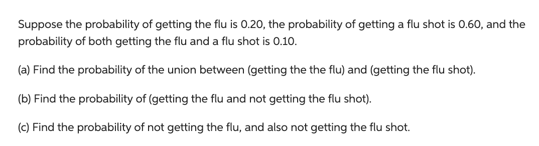 Suppose the probability of getting the flu is 0.20, the probability of getting a flu shot is 0.60, and the
probability of both getting the flu and a flu shot is 0.10.
(a) Find the probability of the union between (getting the the flu) and (getting the flu shot).
(b) Find the probability of (getting the flu and not getting the flu shot).
(c) Find the probability of not getting the flu, and also not getting the flu shot.