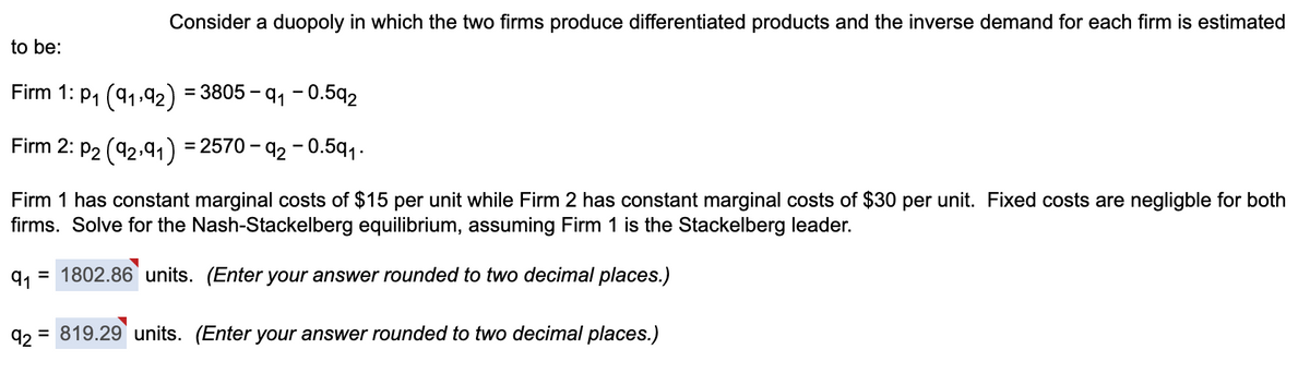 Consider a duopoly in which the two firms produce differentiated products and the inverse demand for each firm is estimated
to be:
Firm 1: P₁ (91,92)
= 3805-9₁ -0.592
Firm 2: P2 (92,91) = 2570-92 -0.59₁.
Firm 1 has constant marginal costs of $15 per unit while Firm 2 has constant marginal costs of $30 per unit. Fixed costs are negligble for both
firms. Solve for the Nash-Stackelberg equilibrium, assuming Firm 1 is the Stackelberg leader.
91 = 1802.86 units. (Enter your answer rounded to two decimal places.)
92 = 819.29 units. (Enter your answer rounded to two decimal places.)