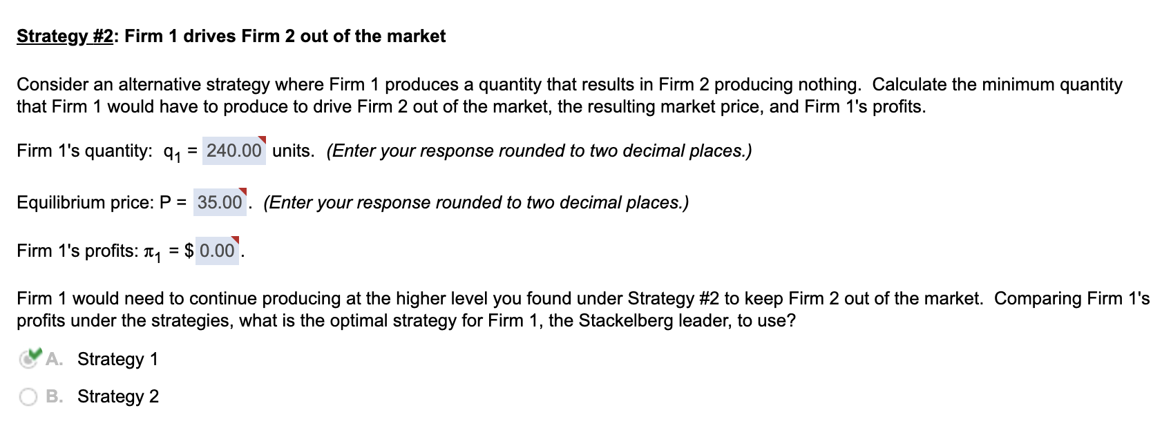 Strategy #2: Firm 1 drives Firm 2 out of the market
Consider an alternative strategy where Firm 1 produces a quantity that results in Firm 2 producing nothing. Calculate the minimum quantity
that Firm 1 would have to produce to drive Firm 2 out of the market, the resulting market price, and Firm 1's profits.
Firm 1's quantity: 9₁
= 240.00 units. (Enter your response rounded to two decimal places.)
Equilibrium price: P = 35.00. (Enter your response rounded to two decimal places.)
Firm 1's profits: ₁ = $0.00.
Firm 1 would need to continue producing at the higher level you found under Strategy #2 to keep Firm 2 out of the market. Comparing Firm 1's
profits under the strategies, what is the optimal strategy for Firm 1, the Stackelberg leader, to use?
A. Strategy 1
B. Strategy 2