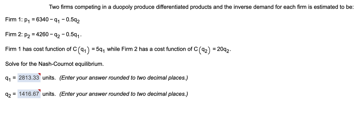 Two firms competing in a duopoly produce differentiated products and the inverse demand for each firm is estimated to be:
Firm 1: p₁ = 6340-9₁ -0.592
Firm 2: p₂ = 4260-92 -0.591.
Firm 1 has cost function of C (9₁) = 5q₁ while Firm 2 has a cost function of C (9₂) = 2092.
Solve for the Nash-Cournot equilibrium.
91 = 2813.33 units. (Enter your answer rounded to two decimal places.)
92 = 1416.67 units. (Enter your answer rounded to two decimal places.)