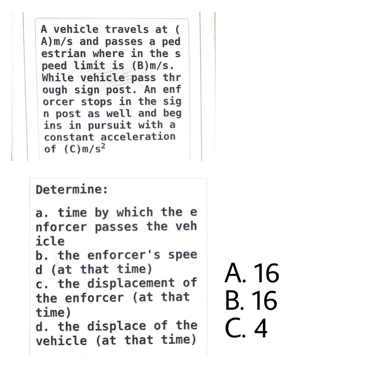 A vehicle travels at (
A)m/s and passes a ped
estrian where in the s
peed limit is (B)m/s.
While vehicle pass thr
ough sign post. An enf
orcer stops in the sig
n post as well and beg
ins in pursuit with a
constant acceleration
of (C)m/s²
Determine:
a. time by which the e
nforcer passes the veh
icle
b. the enforcer's spee
d (at that time)
c. the displacement of
the enforcer (at that
time)
d. the displace of the
vehicle (at that time)
А. 16
В. 16
С. 4
