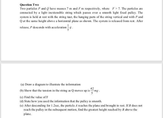 Question Two
Two particles P and Q have masses 7 m and Fm respectively, where F>7. The particles are
connected by a light inextensible string which passes over a smooth light fixed pulley. The
system is held at rest with the string taut, the hanging parts of the string vertical and with P and
Q at the same height above a horizontal plane as shown. The system is released from rest. After
release, P descends with acceleration8
(a) Draw a diagram to illustrate the information
42
(b) Show that the ten si on in the string as Q moves up ismg
(c) Find the value of F
(d) State how you used the information that the pulley is smooth.
(e) After descending for 1.2sec, the particle A reaches the plane and brought to rest. If B does not
reach the pulley in the subsequent motion, find the greatest height reached by B above the
plane.
