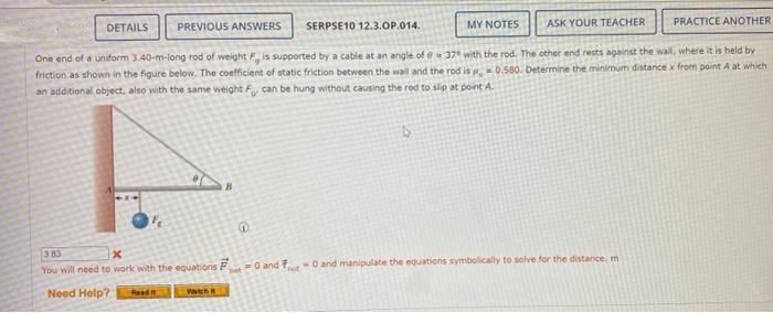 DETAILS
PREVIOUS ANSWERS
SERPSE10 12.3.0P.014.
MY NOTES
ASK YOUR TEACHER
PRACTICE ANOTHER
One end of a uniform 3.40-m-long rod of weight F is supported by a cable at an angle of e 37 with the rod. The other end rests against the wall, where it is held by
friction as shown in the figure below. The coefficient of static friction between the wall and the rod is 0.580. Determine the minimum distance x from point A at which
an additional object, also with the same weight F can be hung without causing the rod to slip at point A.
383
You will need to work with the equations F
het O andF
-0 and manipulate the equations symbolically to solve for the distance. m
Need Help?
Wech
Read n
