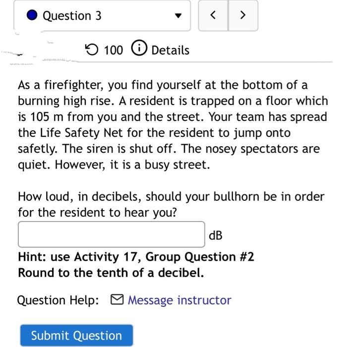 Question 3
<>
100 O Details
As a firefighter, you find yourself at the bottom of a
burning high rise. A resident is trapped on a floor which
is 105 m from you and the street. Your team has spread
the Life Safety Net for the resident to jump onto
safetly. The siren is shut off. The nosey spectators are
quiet. However, it is a busy street.
How loud, in decibels, should your bullhorn be in order
for the resident to hear you?
dB
Hint: use Activity 17, Group Question #2
Round to the tenth of a decibel.
Question Help: O Message instructor
Submit Question
