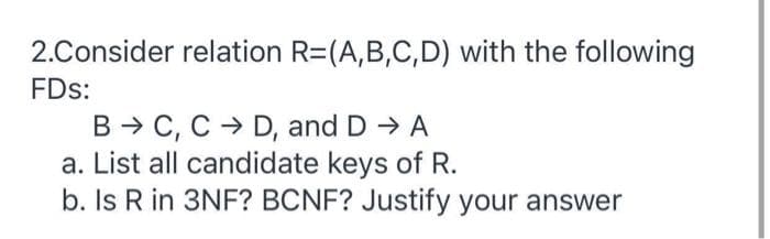 2.Consider relation R=(A,B,C,D) with the following
FDs:
B → C, C > D, and D A
a. List all candidate keys of R.
b. Is R in 3NF? BCNF? Justify your answer
