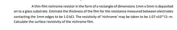 A thin-film nichrome resistor in the form of a rectangle of dimensions 1mm x 5mm is deposited
on to a glass substrate. Estimate the thickness of the film for the resistance measured between electrodes
contacting the 1mm edges to be 1.0 k. The resistivity of 'nichrome' may be taken to be 1.07 x10° -m.
Calculate the surface resistivity of the nichrome film.