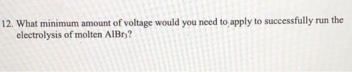 12. What minimum amount of voltage would you need to apply to successfully run the
electrolysis of molten AlBr3?
