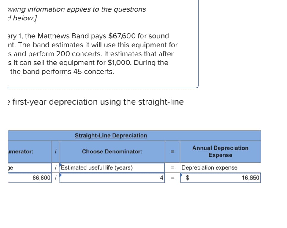 >wing information applies to the questions
d below.]
ary 1, the Matthews Band pays $67,600 for sound
nt. The band estimates it will use this equipment for
s and perform 200 concerts. It estimates that after
s it can sell the equipment for $1,000. During the
the band performs 45 concerts.
> first-year depreciation using the straight-line
Straight-Line Depreciation
umerator:
1
Choose Denominator:
Je
/ Estimated useful life (years)
66,600/
4 =
Annual Depreciation
Expense
Depreciation expense
$
16,650