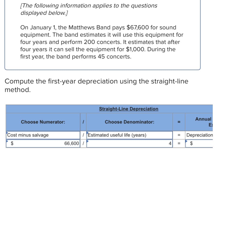 [The following information applies to the questions
displayed below.]
On January 1, the Matthews Band pays $67,600 for sound
equipment. The band estimates it will use this equipment for
four years and perform 200 concerts. It estimates that after
four years it can sell the equipment for $1,000. During the
first year, the band performs 45 concerts.
Compute the first-year depreciation using the straight-line
method.
Straight-Line Depreciation
Choose Numerator:
1
Choose Denominator:
=
Annual
Ex
/ Estimated useful life (years)
= Depreciation
Cost minus salvage
$
66,600 /
4 = $