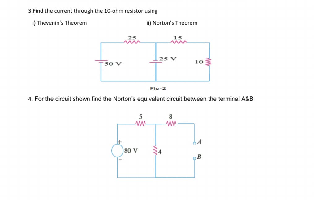 3.Find the current through the 10-ohm resistor using
i) Thevenin's Theorem
ii) Norton's Theorem
25
15
25 V
10
T50 V
Fie-2
4. For the circuit shown find the Norton's equivalent circuit between the terminal A&B
5
8
80 V
B
