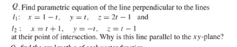 Q. Find parametric equation of the line perpendicular to the lines
l1: x = 1-1,
y =1,
z = 2t – 1 and
x =t+1, y = -t, z=t -1
l2 :
at their point of intersection. Why is this line parallel to the xy-plane?
