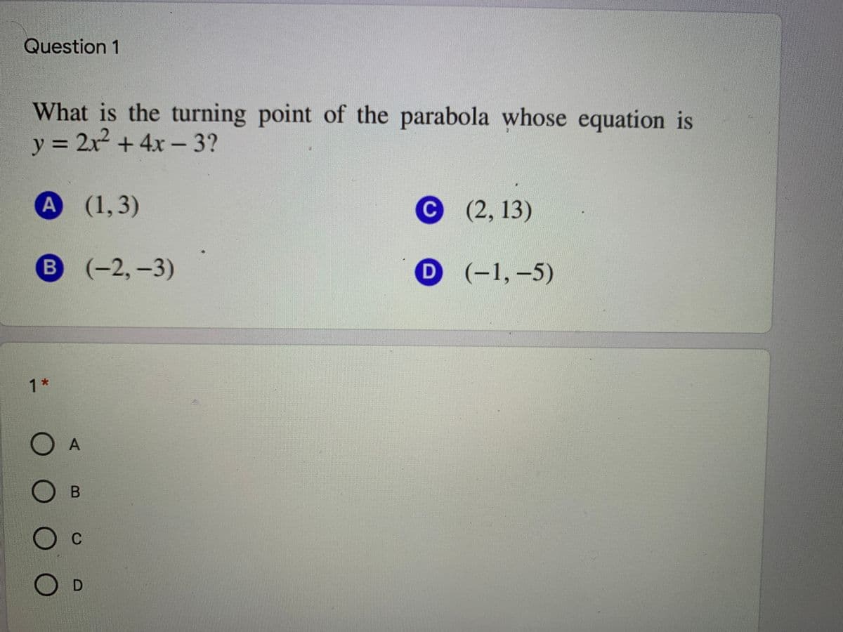 Question 1
What is the turning point of the parabola whose equation is
y = 2x + 4x - 3?
А (1,3)
(2,13)
B (-2,-3)
D (-1,-5)
B
D
1*
B
D
