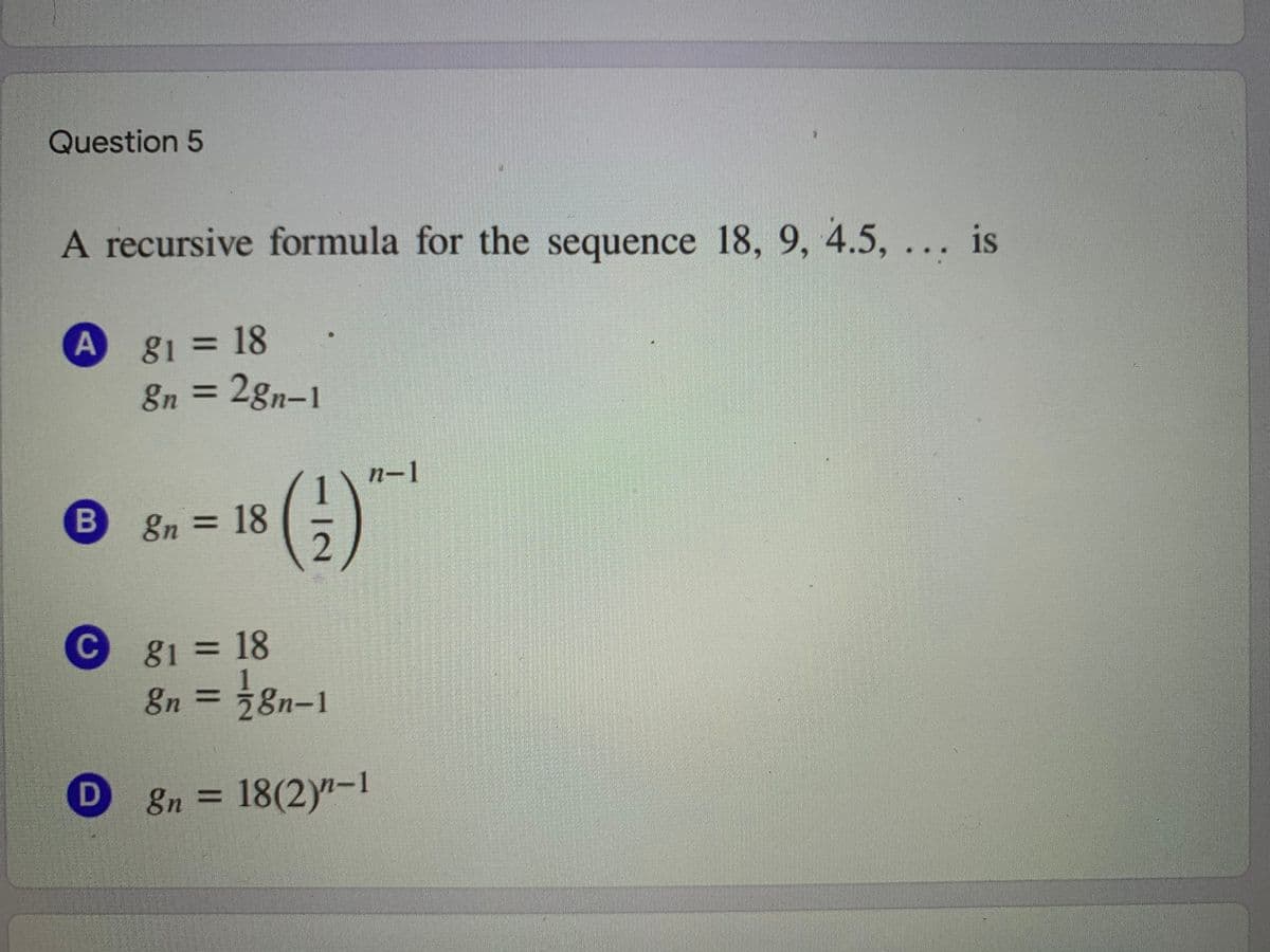 Question 5
A recursive formula for the sequence 18, 9, 4.5, ... is
81318
En = 2gn-1
n-1
8n=18
C
C g1 = 18
gn
n =58n-1
8n = 18(2)"-1
