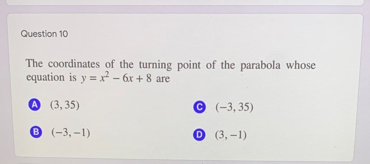 Question 10
The coordinates of the turning point of the parabola whose
equation is y = x² - 6x + 8 are
%3D
A (3,35)
C (-3, 35)
В (-3, —1)
D (3,-1)
