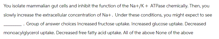 You isolate mammalian gut cells and inhibit the function of the Na+/K+ ATPase chemically. Then, you
slowly increase the extracellular concentration of Na+. Under these conditions, you might expect to see
. Group of answer choices Increased fructose uptake. Increased glucose uptake. Decreased
monoacylglycerol uptake. Decreased free fatty acid uptake. All of the above None of the above