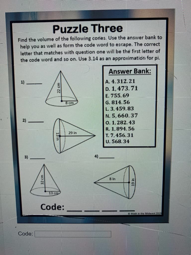 Puzzle Three
Find the volume of the following cones. Use the answer bank to
help you as well as form the code word to escape. The correct
letter that matches with question one will be the first letter of
the code word and so on. Use 3.14 as an approximation for pi.
Answer Bank:
1)
|А. 4. 312.21
D. 1,473.71
E. 755.69
G. 814.56
L. 3,459. 83
8 cm
N. 5, 660.37
|о. 1,282.43
R. 1,894.56
T. 7,456.31
U. 568.34
2)
29 in
3)
4)
8 in
13 cm
Code:
OMath in the Midwest 2019
Code:
