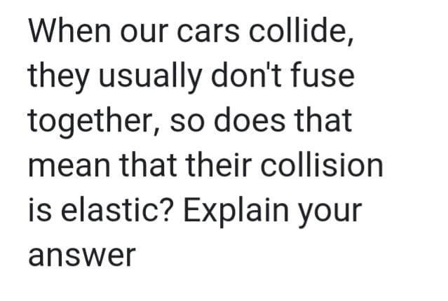 When our cars collide,
they usually don't fuse
together, so does that
mean that their collision
is elastic? Explain your
answer