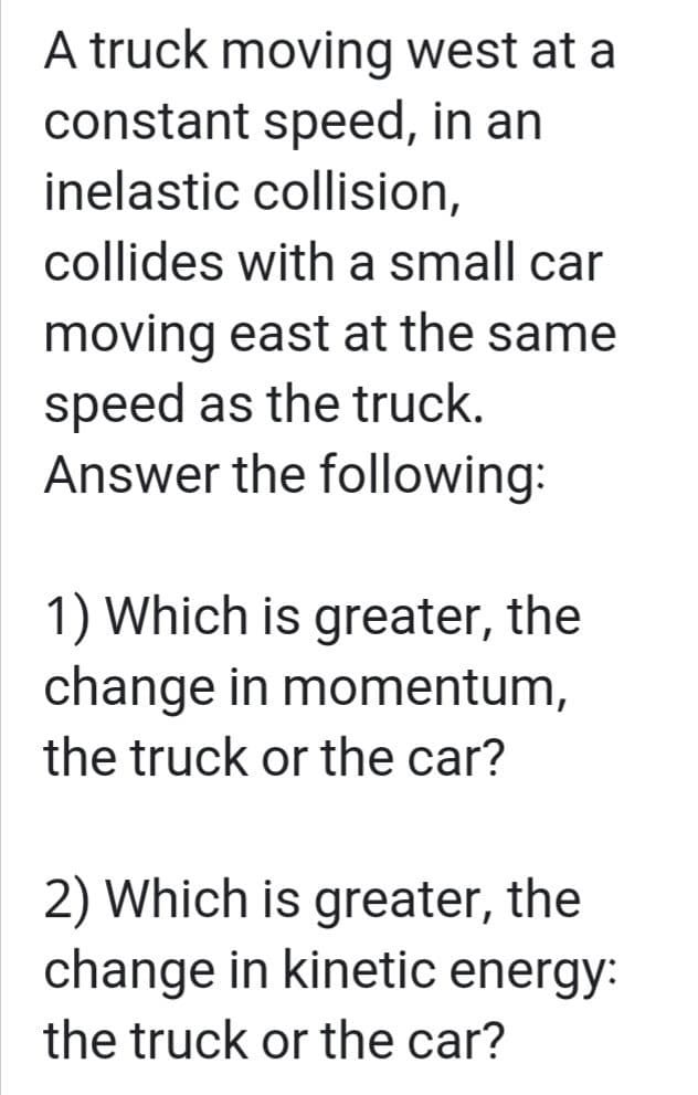 A truck moving west at a
constant speed, in an
inelastic collision,
collides with a small car
moving east at the same
speed as the truck.
Answer the following:
1) Which is greater, the
change in momentum,
the truck or the car?
2) Which is greater, the
change in kinetic energy:
the truck or the car?