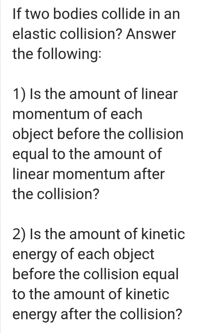 If two bodies collide in an
elastic collision? Answer
the following:
1) Is the amount of linear
momentum of each
object before the collision
equal to the amount of
linear momentum after
the collision?
2) Is the amount of kinetic
energy of each object
before the collision equal
to the amount of kinetic
energy after the collision?