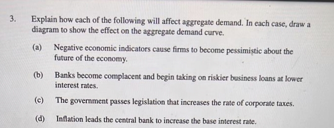 3.
Explain how each of the following will affect aggregate demand. In each case, draw a
diagram to show the effect on the aggregate demand curve.
(a) Negative economic indicators cause firms to become pessimistic about the
future of the economy.
(b) Banks become complacent and begin taking on riskier business loans at lower
interest rates.
(c)
The government passes legislation that increases the rate of corporate taxes.
(d)
Inflation leads the central bank to increase the base interest rate.
