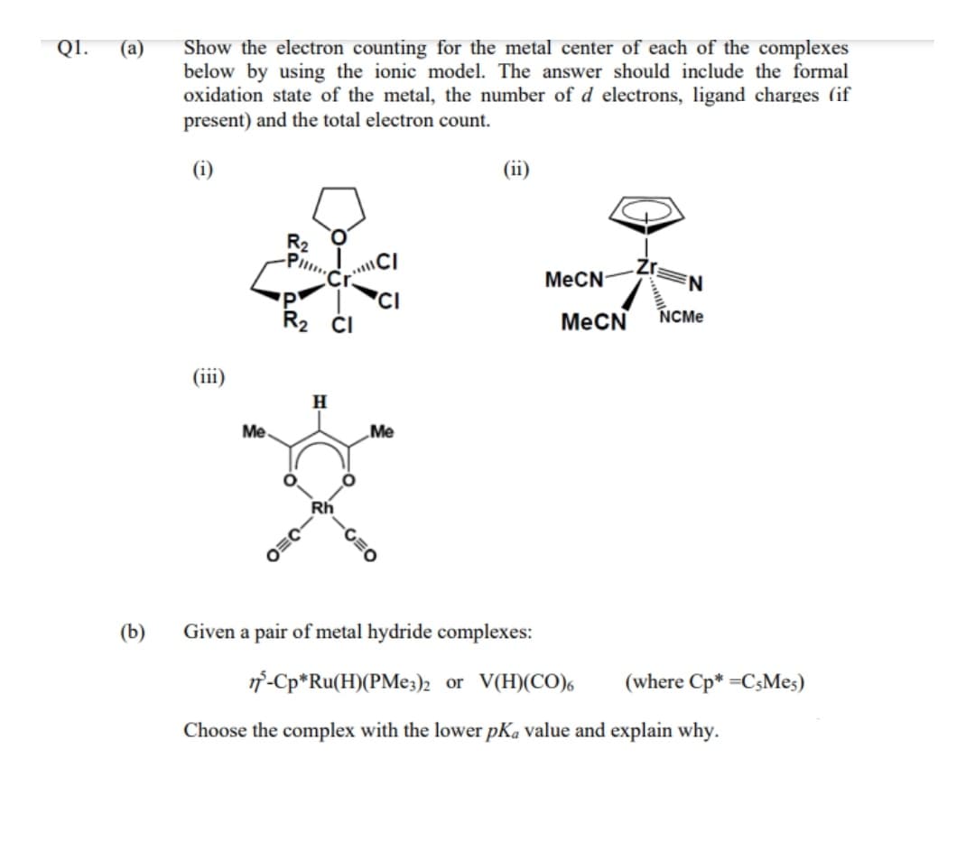 Show the electron counting for the metal center of each of the complexes
below by using the ionic model. The answer should include the formal
oxidation state of the metal, the number of d electrons, ligand charges (if
present) and the total electron count.
QI.
(а)
(i)
(ii)
R2
Pl
MECN-
MeCN
NCME
(iii)
Me
Me
Rh
(b)
Given a pair of metal hydride complexes:
1f-Cp*Ru(H)(PME3)2 or V(H)(CO),
(where Cp* =C3Mes)
Choose the complex with the lower pKa value and explain why.
-C=O
