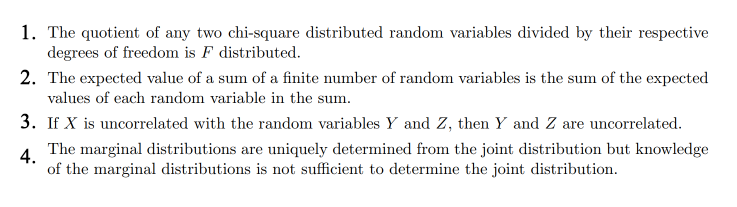 1. The quotient of any two chi-square distributed random variables divided by their respective
degrees of freedom is F distributed.
2. The expected value of a sum of a finite number of random variables is the sum of the expected
values of each random variable in the sum.
3. If X is uncorrelated with the random variables Y and Z, then Y and Z are uncorrelated.
4.
The marginal distributions are uniquely determined from the joint distribution but knowledge
of the marginal distributions is not sufficient to determine the joint distribution.