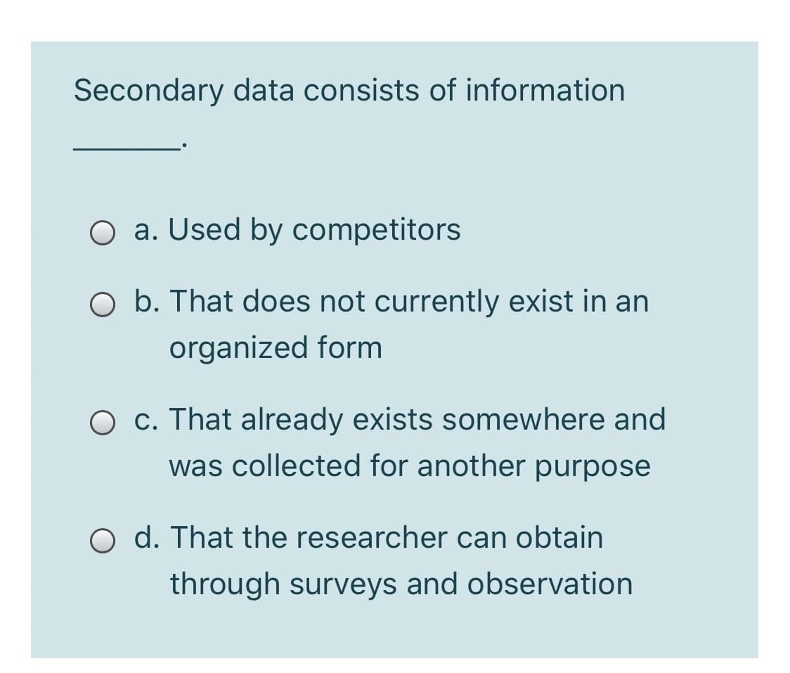 Secondary data consists of information
O a. Used by competitors
O b. That does not currently exist in an
organized form
O c. That already exists somewhere and
was collected for another purpose
O d. That the researcher can obtain
through surveys and observation
