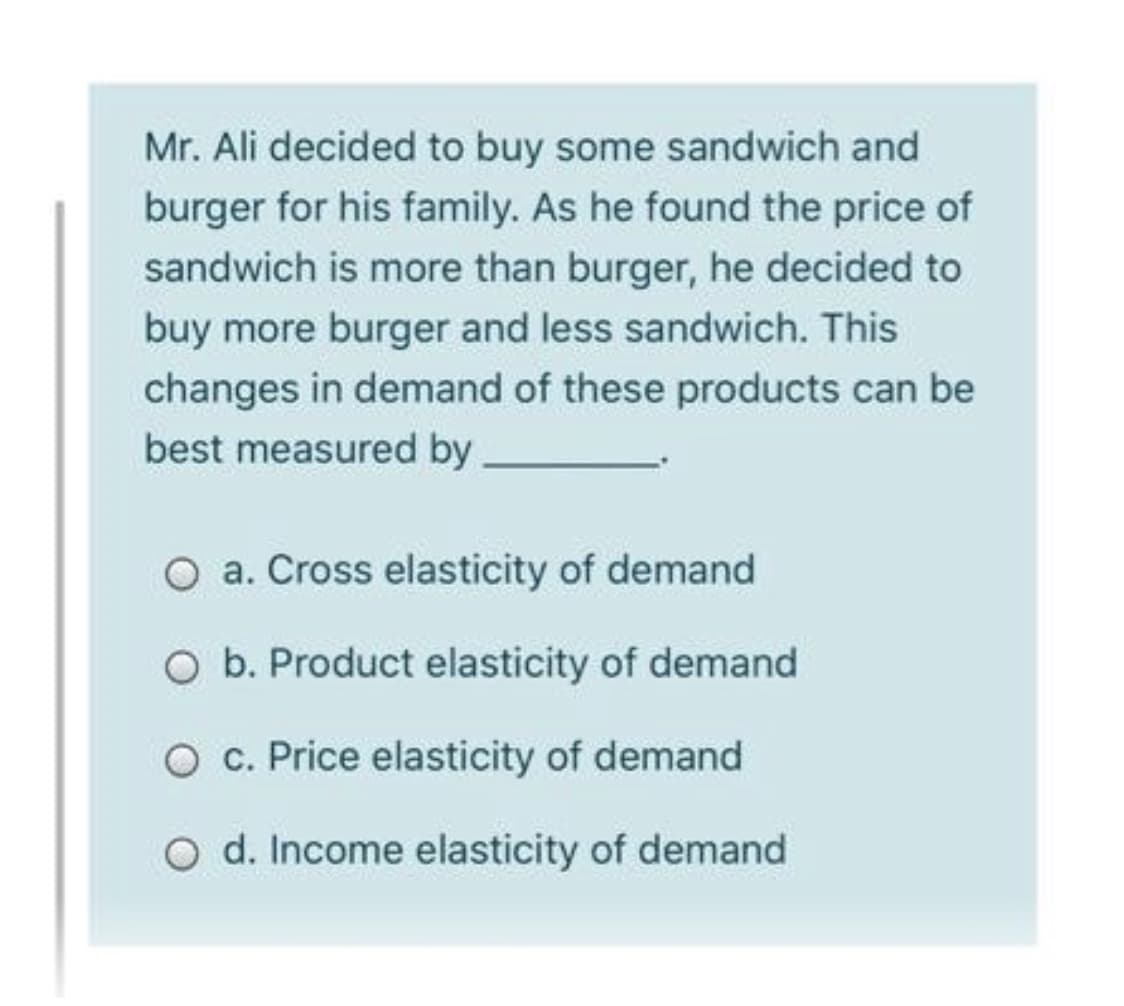Mr. Ali decided to buy some sandwich and
burger for his family. As he found the price of
sandwich is more than burger, he decided to
buy more burger and less sandwich. This
changes in demand of these products can be
best measured by
O a. Cross elasticity of demand
O b. Product elasticity of demand
O c. Price elasticity of demand
O d. Income elasticity of demand
