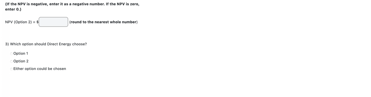 (If the NPV is negative, enter it as a negative number. If the NPV is zero,
enter 0.)
NPV (Option 2) = $
(round to the nearest whole number)
3) Which option should Direct Energy choose?
Option 1
Option 2
Either option could be chosen