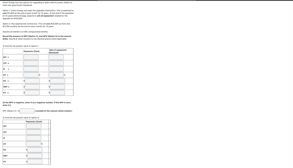 Direct Energy has two options for upgrading a hydro-electric power station to
meet new government standards.
Option 1: Direct Energy will make the upgrades themselves. This is expected to
cost $11,600 at the end of each month for 15 years. At the end of the operation
(in 15 years) Direct Energy expects to sell all equipment needed for the
upgrade for $102,000.
Option 2: Pay experienced contractors. This will cost $25,000 up front and
$11,700 monthly (at the end of every month) for 13 years.
Assume all interest is 3.19% compounded monthly.
Round the answers to NPV (Option 1), and NPV (Option 2) to the nearest
dollar. Round all other answers to two decimal places where applicable.
1) Find the net present value of option 1:
P/Y =
C/Y =
N =
I/Y =
PV =
PMT=
FV =
NPV (Option 1) = $
P/Y
C/Y
N
I/Y
PV
Payments (Cost)
2) Find the net present value of option 2:
Payments (Cost)
PMT
$
FV
$
(If the NPV is negative, enter it as a negative number. If the NPV is zero,
enter 0.)
$
$
%
$
$
Sale of equipment
(Residual)
$
%
$
$
%
(rounded to the nearest whole number)