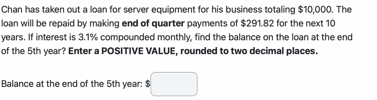 Chan has taken out a loan for server equipment for his business totaling $10,000. The
loan will be repaid by making end of quarter payments of $291.82 for the next 10
years. If interest is 3.1% compounded monthly, find the balance on the loan at the end
of the 5th year? Enter a POSITIVE VALUE, rounded to two decimal places.
Balance at the end of the 5th year: $