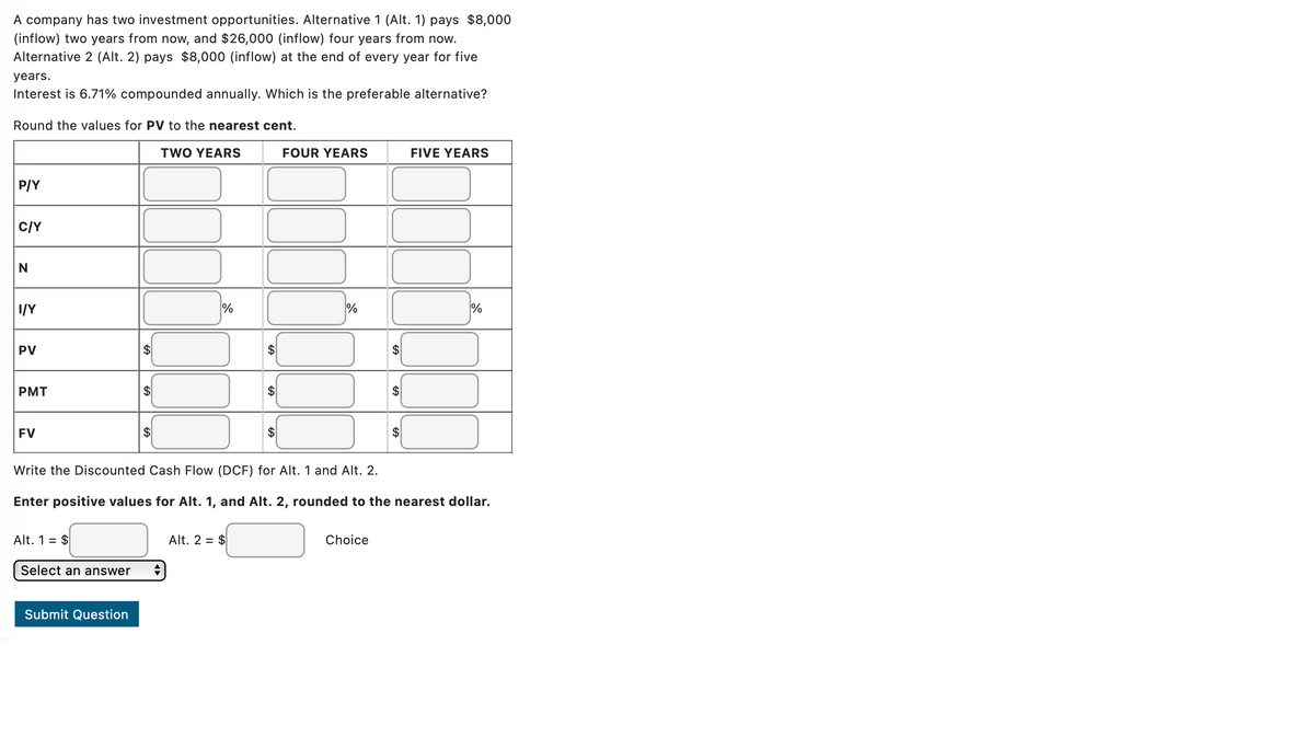 A company has two investment opportunities. Alternative 1 (Alt. 1) pays $8,000
(inflow) two years from now, and $26,000 (inflow) four years from now.
Alternative 2 (Alt. 2) pays $8,000 (inflow) at the end of every year for five
years.
Interest is 6.71% compounded annually. Which is the preferable alternative?
Round the values for PV to the nearest cent.
TWO YEARS
P/Y
C/Y
Z
I/Y
PV
PMT
FV
Alt. 1 = $
Select an answer
%
Submit Question
FOUR YEARS
Alt. 2 = $
%
Write the Discounted Cash Flow (DCF) for Alt. 1 and Alt. 2.
Enter positive values for Alt. 1, and Alt. 2, rounded to the nearest dollar.
A
Choice
FIVE YEARS
%
