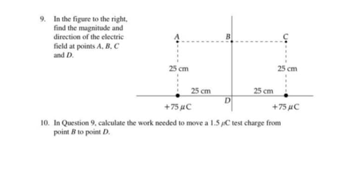 9. In the figure to the right,
find the magnitude and
direction of the electric
field at points A, B,C
and D.
B
25 cm
25 cm
25 cm
25 cm
D
+75 µC
+75 µC
10. In Question 9, calculate the work needed to move a 1.5 C test charge from
point B to point D.
