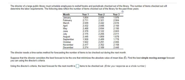 The director of a large public library must schedule employees to reshelf books and periodicals checked out of the library. The number of items checked out will
determine the labor requirements. The following data reflect the number of items checked out of the library for the past three years:
Year 1
1.804
2.711
2,509
2.432
2,468
2,378
2,175
2,445
1,908
1.922
Year 2
2,056
2,321
2,442
2,088
2,694
2,122
2,206
1,869
2,489
2,291
2,352
2,189
Year 3
1,976
2,564
2,616
2,150
2,195
2,663
2,011
1,678
1,778
2,065
2,158
2,440
Month
January
February
March
April
May
June
July
August
September
October
2,417
2.274
November
December
The director needs a time-series method for forecasting the number of items to be checked out during the next month.
Suppose that the director considers the best forecast to be the one that minimizes the absolute value of mean bias (Ē). Find the best simple moving average forecast
you can using the director's criteria.
Using the director's criteria, the best forecast for the next month is items to be checked out. (Enter your response as a whole number.)
