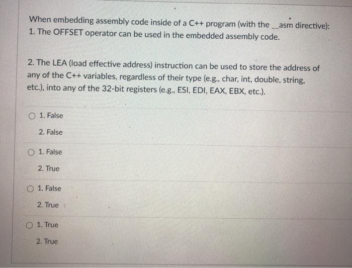 When embedding assembly code inside of a C++ program (with the __asm directive):
1. The OFFSET operator can be used in the embedded assembly code.
2. The LEA (load effective address) instruction can be used to store the address of
any of the C++ variables, regardless of their type (e.g., char, int, double, string,
etc.), into any of the 32-bit registers (e.g., ESI, EDI, EAX, EBX, etc.).
1. False
2. False
1. False
2. True
1. False
2. True
1. True
2. True