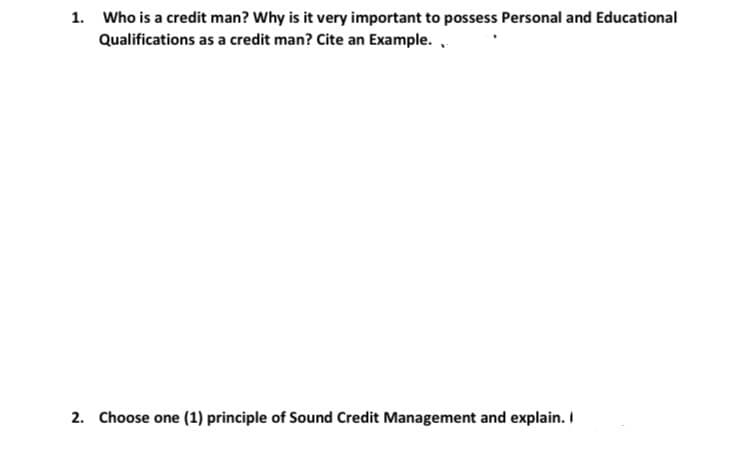 1. Who is a credit man? Why is it very important to possess Personal and Educational
Qualifications as a credit man? Cite an Example. .
2. Choose one (1) principle of Sound Credit Management and explain. I
