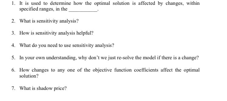 1. It is used to determine how the optimal solution is affected by changes, within
specified ranges, in the
2. What is sensitivity analysis?
3. How is sensitivity analysis helpful?
4. What do you need to use sensitivity analysis?
5. In your own understanding, why don't we just re-solve the model if there is a change?
6. How changes to any one of the objective function coefficients affect the optimal
solution?
7. What is shadow price?
